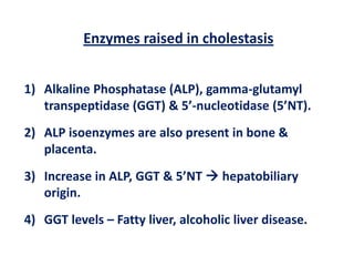 Enzymes raised in cholestasis
1) Alkaline Phosphatase (ALP), gamma-glutamyl
transpeptidase (GGT) & 5’-nucleotidase (5’NT).
2) ALP isoenzymes are also present in bone &
placenta.
3) Increase in ALP, GGT & 5’NT  hepatobiliary
origin.

4) GGT levels – Fatty liver, alcoholic liver disease.

 