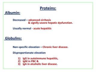 Proteins:
Albumin:
Decreased – advanced cirrhosis
& signify severe hepatic dysfunction.
Usually normal - acute hepatitis

Globulins:
Non-specific elevation – Chronic liver disease.
Disproportionate elevation
1) IgG in autoimmune hepatitis,
2) IgM in PBC &
3) IgA in alcoholic liver disease.

 