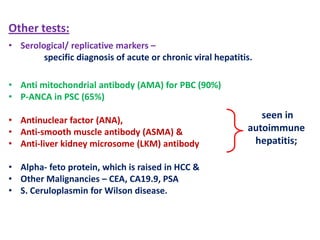 Other tests:
• Serological/ replicative markers –
specific diagnosis of acute or chronic viral hepatitis.

• Anti mitochondrial antibody (AMA) for PBC (90%)
• P-ANCA in PSC (65%)
• Antinuclear factor (ANA),
• Anti-smooth muscle antibody (ASMA) &
• Anti-liver kidney microsome (LKM) antibody
• Alpha- feto protein, which is raised in HCC &
• Other Malignancies – CEA, CA19.9, PSA
• S. Ceruloplasmin for Wilson disease.

seen in
autoimmune
hepatitis;

 