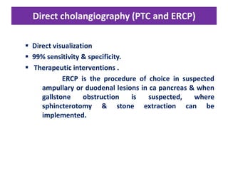 Direct cholangiography (PTC and ERCP)
 Direct visualization
 99% sensitivity & specificity.
 Therapeutic interventions .
ERCP is the procedure of choice in suspected
ampullary or duodenal lesions in ca pancreas & when
gallstone
obstruction
is
suspected,
where
sphincterotomy & stone extraction can be
implemented.

 