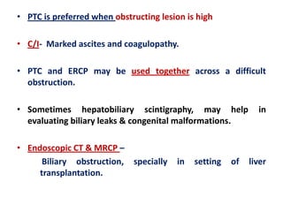 • PTC is preferred when obstructing lesion is high
• C/I- Marked ascites and coagulopathy.

• PTC and ERCP may be used together across a difficult
obstruction.
• Sometimes hepatobiliary scintigraphy, may help
evaluating biliary leaks & congenital malformations.
• Endoscopic CT & MRCP –
Biliary obstruction, specially
transplantation.

in

setting

of

in

liver

 