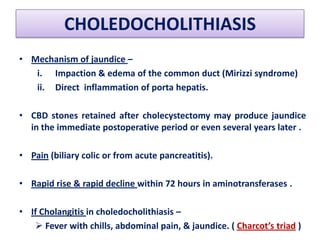CHOLEDOCHOLITHIASIS
• Mechanism of jaundice –
i. Impaction & edema of the common duct (Mirizzi syndrome)
ii. Direct inflammation of porta hepatis.
• CBD stones retained after cholecystectomy may produce jaundice
in the immediate postoperative period or even several years later .
• Pain (biliary colic or from acute pancreatitis).
• Rapid rise & rapid decline within 72 hours in aminotransferases .
• If Cholangitis in choledocholithiasis –
 Fever with chills, abdominal pain, & jaundice. ( Charcot’s triad )

 