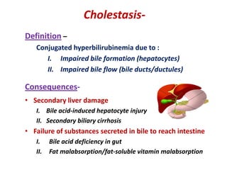 CholestasisDefinition –
Conjugated hyperbilirubinemia due to :
I. Impaired bile formation (hepatocytes)
II. Impaired bile flow (bile ducts/ductules)

Consequences• Secondary liver damage
I. Bile acid-induced hepatocyte injury
II. Secondary biliary cirrhosis

• Failure of substances secreted in bile to reach intestine
I.
II.

Bile acid deficiency in gut
Fat malabsorption/fat-soluble vitamin malabsorption

 