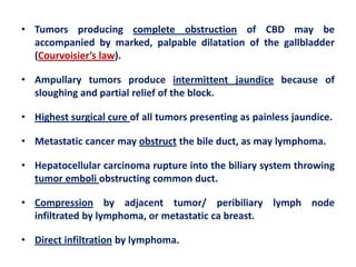 • Tumors producing complete obstruction of CBD may be
accompanied by marked, palpable dilatation of the gallbladder
(Courvoisier’s law).
• Ampullary tumors produce intermittent jaundice because of
sloughing and partial relief of the block.
• Highest surgical cure of all tumors presenting as painless jaundice.
• Metastatic cancer may obstruct the bile duct, as may lymphoma.
• Hepatocellular carcinoma rupture into the biliary system throwing
tumor emboli obstructing common duct.
• Compression by adjacent tumor/ peribiliary lymph node
infiltrated by lymphoma, or metastatic ca breast.
• Direct infiltration by lymphoma.

 