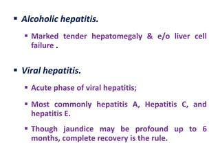  Alcoholic hepatitis.
 Marked tender hepatomegaly & e/o liver cell
failure .

 Viral hepatitis.
 Acute phase of viral hepatitis;
 Most commonly hepatitis A, Hepatitis C, and
hepatitis E.
 Though jaundice may be profound up to 6
months, complete recovery is the rule.

 