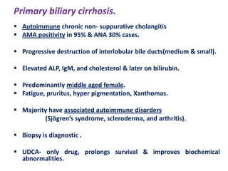 Primary biliary cirrhosis.
 Autoimmune chronic non- suppurative cholangitis
 AMA positivity in 95% & ANA 30% cases.
 Progressive destruction of interlobular bile ducts(medium & small).
 Elevated ALP, IgM, and cholesterol & later on bilirubin.
 Predominantly middle aged female.
 Fatigue, pruritus, hyper pigmentation, Xanthomas.
 Majority have associated autoimmune disorders
(Sjögren’s syndrome, scleroderma, and arthritis).

 Biopsy is diagnostic .
 UDCA- only drug, prolongs survival & improves biochemical
abnormalities.

 