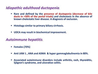 Idiopathic adulthood ductopenia.
 Rare and defined by the presence of ductopenia (decrease of bile
ducts in >50% of the portal triads) and cholestasis in the absence of
known cholestatic liver disease. A diagnosis of exclusion.

 Histology similar to primary biliary cirrhosis.
 UDCA may result in biochemical improvement.

Autoimmune hepatitis.
 Females (70%)
 Anti LKM 1 , ANA and ASMA & hyper gammaglobulinemia in 80%.
 Associated autoimmune disorders include arthritis, rash, thyroiditis,
Sjögren’s syndrome, and ulcerative colitis.

 