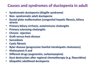 Causes and syndromes of ductopenia in adult
• Syndromatic ductopenia (Alagille syndrome)
• Non- syndromatic adult ductopenia
• Ductal plate malformation (congenital hepatic fibrosis, biliary
atresia
• Primary biliary cirrhosis, autoimmune cholangitis
• Primary sclerosing cholangitis
• Chronic rejection
• Graft-versus-host disease
• Sarcoidosis
• Cystic fibrosis
• Byler disease (progressive familial intrahepatic cholestasis)
• Histiocytosis X and
• Different drugs (augmentin, carbamazepine)
• Duct destruction after regional chemotherapy (e.g. floxuridine)
• Idiopathic adulthood ductopenia

 