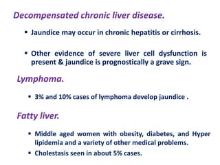 Decompensated chronic liver disease.
 Jaundice may occur in chronic hepatitis or cirrhosis.
 Other evidence of severe liver cell dysfunction is
present & jaundice is prognostically a grave sign.

Lymphoma.
 3% and 10% cases of lymphoma develop jaundice .

Fatty liver.
 Middle aged women with obesity, diabetes, and Hyper
lipidemia and a variety of other medical problems.
 Cholestasis seen in about 5% cases.

 