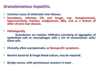 Granulomatous hepatitis.
• Common cause of cholestatic liver disease.
• Sarcoidosis, infection (TB and fungal, esp. histoplasmosis),
hypersensitivity reaction, malignancies, IBDs, and as a feature of
other chronic liver disease.
• Pathologically,
Granulomas are nodular infiltrates consisting of aggregates of
epithelioid cells or macrophages with a rim of mononuclear cells/
Giant cells .
• Clinically, often asymptomatic, or Nonspecific symptoms .
• Routine bacterial & fungal blood culture, may be required.
• Benign course, with spontaneous recovery in most .

 