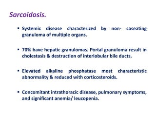 Sarcoidosis.
 Systemic disease characterized by non- caseating
granuloma of multiple organs.
 70% have hepatic granulomas. Portal granuloma result in
cholestasis & destruction of interlobular bile ducts.
 Elevated alkaline phosphatase most characteristic
abnormality & reduced with corticosteroids.

 Concomitant intrathoracic disease, pulmonary symptoms,
and significant anemia/ leucopenia.

 