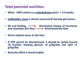 Total parental nutrition.
• When >60% calories as carbohydrates given > 3-4 weeks.
• Gallbladder stasis is almost universal & thereby gall stones.
• No oral feeding
that stimulate bile flow

Diminished release of hormones
Diminished bile flow

• Direct oxidant stress to the liver.
• If TPN cannot be discontinued, it should be cycled around
10 hrs/day. Keeping glucose <6 g/kg/day and lipid <2
g/kg/day.
• Recently UDCA is found helpful.

 
