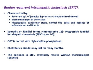 Benign recurrent intrahepatic cholestasis (BRIC).
• Characterized by...
 Recurrent epi. of jaundice & pruritus,+ Symptom-free intervals.
 Biochemical signs of cholestasis.
 Histologically- canalicular stasis, normal bile ducts and absence of
inflammation and fibrosis.

• Sporadic or familial forms (chromosome 18)- Progressive familial
intrahepatic cholestasis (PFIC types 1-3) .
• GGT is normal with high alkaline phosphatase.
• Cholestatic episodes may last for many months.
• The episodes in BRIC eventually resolve without morphological
sequelae

 