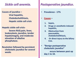 Sickle cell anemia.
Causes of jaundice –
Viral hepatitis,
Choledocholithiasis,
Hepatic sickle cell crisis
Hepatic sickle cell crisisSevere RUQ pain, fever,
leukocytosis, jaundice, tender
hepatomegaly, and moderate
elevation of alkaline
phosphatase.
Resolution followed by persistent
cholestatic jaundice for several
weeks

Postoperative jaundice.
• Prevalence - 17%
• Causes –
1.
2.
3.
4.

Sepsis,
Drugs or anesthetic-induced
hepatitis,
Obstruction from
pancreatitis,
choledocholithiasis,
Or direct injury to the biliary
tree.

• “Benign postoperative
cholestatic jaundice”
occurs between post op
day 1 to 10.

 