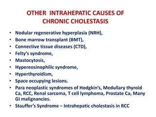 OTHER INTRAHEPATIC CAUSES OF
CHRONIC CHOLESTASIS
•
•
•
•
•
•
•
•
•

Nodular regenerative hyperplasia (NRH),
Bone marrow transplant (BMT),
Connective tissue diseases (CTD),
Felty’s syndrome,
Mastocytosis,
Hypereosinophilic syndrome,
Hyperthyroidism,
Space occupying lesions.
Para neoplastic syndromes of Hodgkin’s, Medullary thyroid
Ca, RCC, Renal sarcoma, T cell lymphoma, Prostate Ca, Many
GI malignancies.
• Stauffer’s Syndrome – Intrahepatic cholestasis in RCC

 