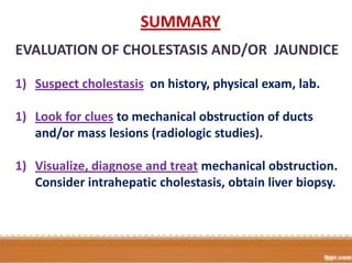 SUMMARY
EVALUATION OF CHOLESTASIS AND/OR JAUNDICE
1) Suspect cholestasis on history, physical exam, lab.
1) Look for clues to mechanical obstruction of ducts
and/or mass lesions (radiologic studies).
1) Visualize, diagnose and treat mechanical obstruction.
Consider intrahepatic cholestasis, obtain liver biopsy.

 