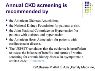 DR.Basma M Abd El Aziz ,Family Medicine,S
Annual CKD screening is
recommended by
 the American Diabetes Association,
 the National Kidney Foundation for patients at risk,
 the Joint National Committee on Hypertensionf or
patients with diabetes and hypertension
 the American Heart Association for patients with
cardiovascular disease.
 The USPSTF concludes that the evidence is insufficient
to assess the balance of benefits and harms of routine
screening for chronic kidney disease in asymptomatic
adults.Grade: I Statement.
 