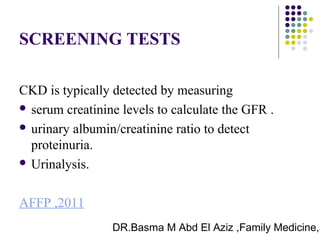 DR.Basma M Abd El Aziz ,Family Medicine,S
SCREENING TESTS
CKD is typically detected by measuring
 serum creatinine levels to calculate the GFR .
 urinary albumin/creatinine ratio to detect
proteinuria.
 Urinalysis.
AFFP ,2011
 