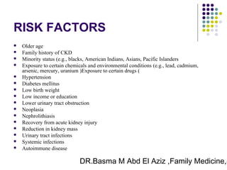 DR.Basma M Abd El Aziz ,Family Medicine,S
RISK FACTORS
 Older age
 Family history of CKD
 Minority status (e.g., blacks, American Indians, Asians, Pacific Islanders
 Exposure to certain chemicals and environmental conditions (e.g., lead, cadmium,
arsenic, mercury, uranium )Exposure to certain drugs (
 Hypertension
 Diabetes mellitus
 Low birth weight
 Low income or education
 Lower urinary tract obstruction
 Neoplasia
 Nephrolithiasis
 Recovery from acute kidney injury
 Reduction in kidney mass
 Urinary tract infections
 Systemic infections
 Autoimmune disease
 