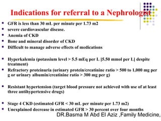 DR.Basma M Abd El Aziz ,Family Medicine,S
 GFR is less than 30 mL per minute per 1.73 m2
 severe cardiovascular disease.
 Anemia of CKD
 Bone and mineral disorder of CKD
 Difficult to manage adverse effects of medications
 Hyperkalemia (potassium level > 5.5 mEq per L [5.50 mmol per L] despite
treatment)
 Refractory proteinuria (urinary protein/creatinine ratio > 500 to 1,000 mg per
g or urinary albumin/creatinine ratio > 300 mg per g)
 Resistant hypertension (target blood pressure not achieved with use of at least
three antihypertensive drugs)
 Stage 4 CKD (estimated GFR < 30 mL per minute per 1.73 m2)
 Unexplained decrease in estimated GFR > 30 percent over four months
Indications for referral to a Nephrologist
 