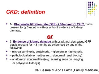 DR.Basma M Abd El Aziz ,Family Medicine,S
CKD: definition
 1- Glomerular filtration rate (GFR) < 60mL/min/1.73m2 that is
present for > 3 months with or without evidence of kidney
damage,
oror
 2- Evidence of kidney damage with or without decreased GFR
that is present for > 3 months as evidenced by any of the
following:
 – microalbuminuria, proteinuria, – glomerular haematuria.
 – pathological abnormalities (e.g. abnormal renal biopsy)
 – anatomical abnormalities(e.g. scarring seen on imaging
or polycystic kidneys)
 