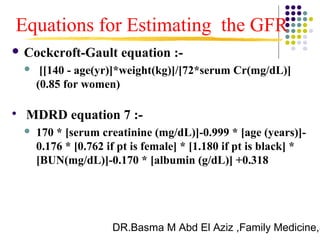 DR.Basma M Abd El Aziz ,Family Medicine,S
 Cockcroft-Gault equation :-
 [[140 - age(yr)]*weight(kg)]/[72*serum Cr(mg/dL)]
(0.85 for women)

MDRD equation 7 :-
 170 * [serum creatinine (mg/dL)]-0.999 * [age (years)]-
0.176 * [0.762 if pt is female] * [1.180 if pt is black] *
[BUN(mg/dL)]-0.170 * [albumin (g/dL)] +0.318
Equations for Estimating the GFR
 