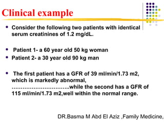 DR.Basma M Abd El Aziz ,Family Medicine,S
 Consider the following two patients with identical
serum creatinines of 1.2 mg/dL.
 Patient 1- a 60 year old 50 kg woman
 Patient 2- a 30 year old 90 kg man
 The first patient has a GFR of 39 ml/min/1.73 m2,
which is markedly abnormal,
…………………………..while the second has a GFR of
115 ml/min/1.73 m2,well within the normal range.
Clinical example
 