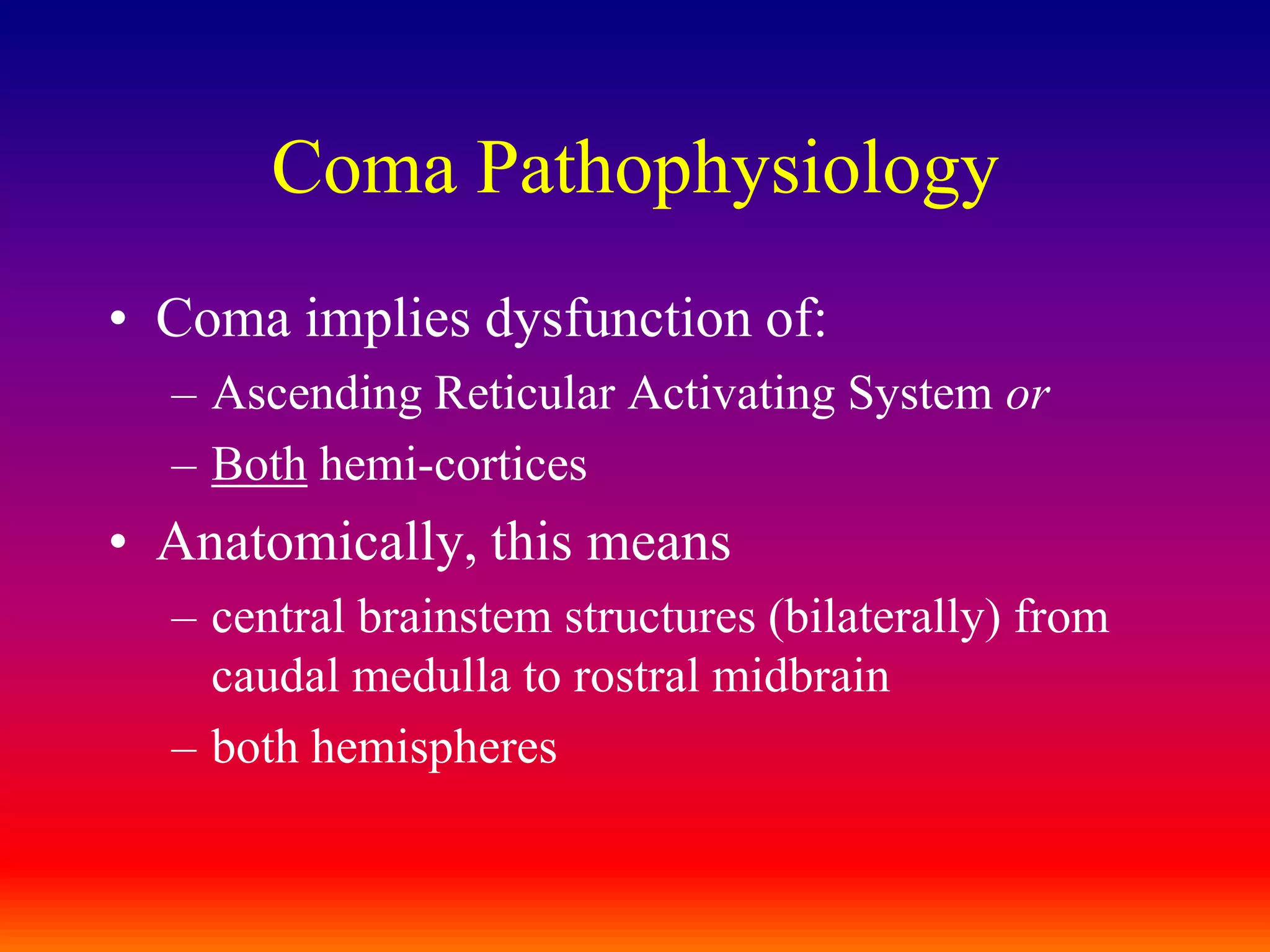 Coma PathophysiologyComa implies dysfunction of:Ascending Reticular Activating System orBoth hemi-corticesAnatomically, this meanscentral brainstem structures (bilaterally) from caudal medulla to rostral midbrainboth hemispheres
