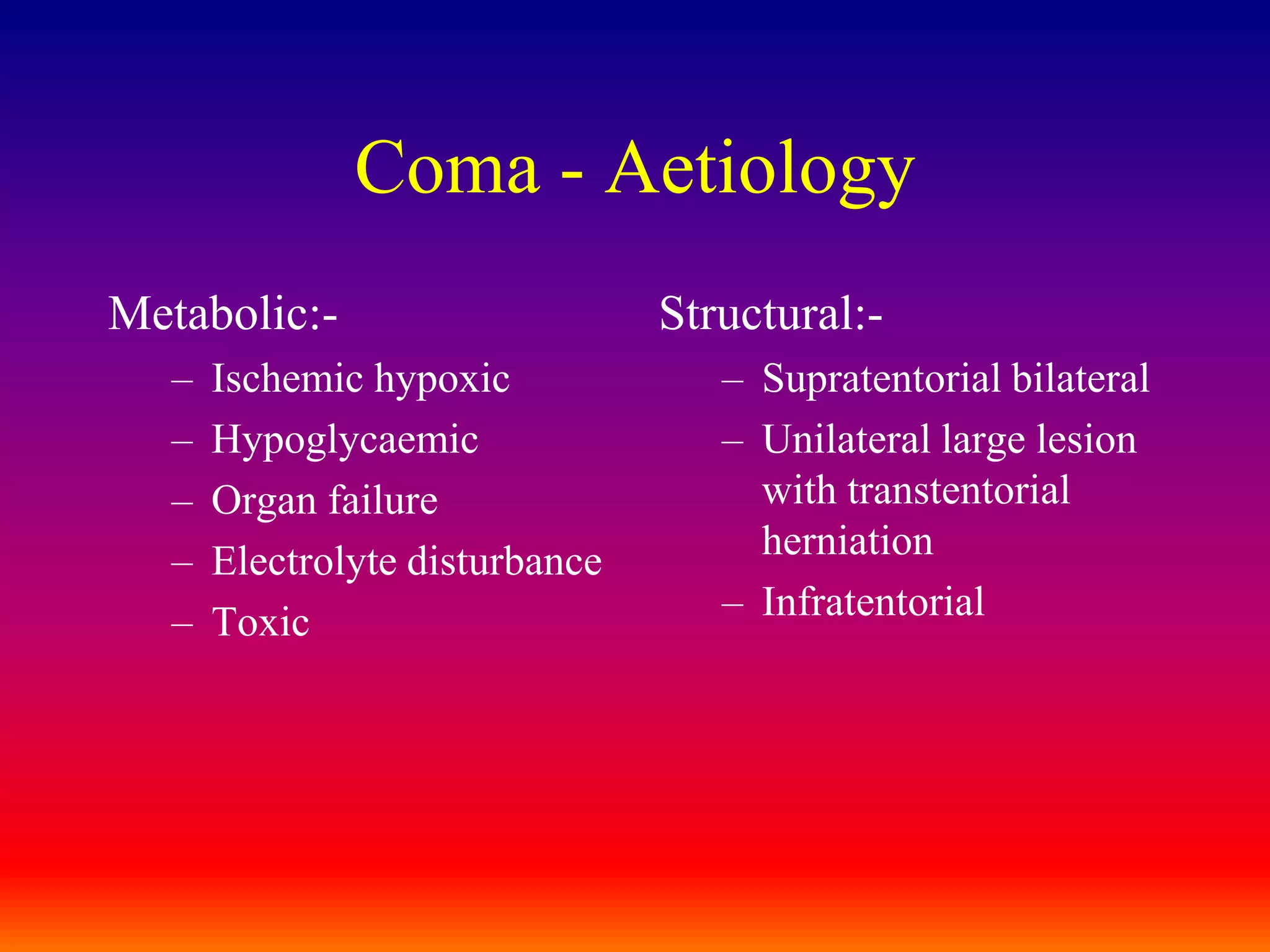 Coma - AetiologyMetabolic:-Ischemic hypoxicHypoglycaemicOrgan failureElectrolyte disturbanceToxicStructural:-Supratentorial bilateralUnilateral large lesion with transtentorial herniationInfratentorial