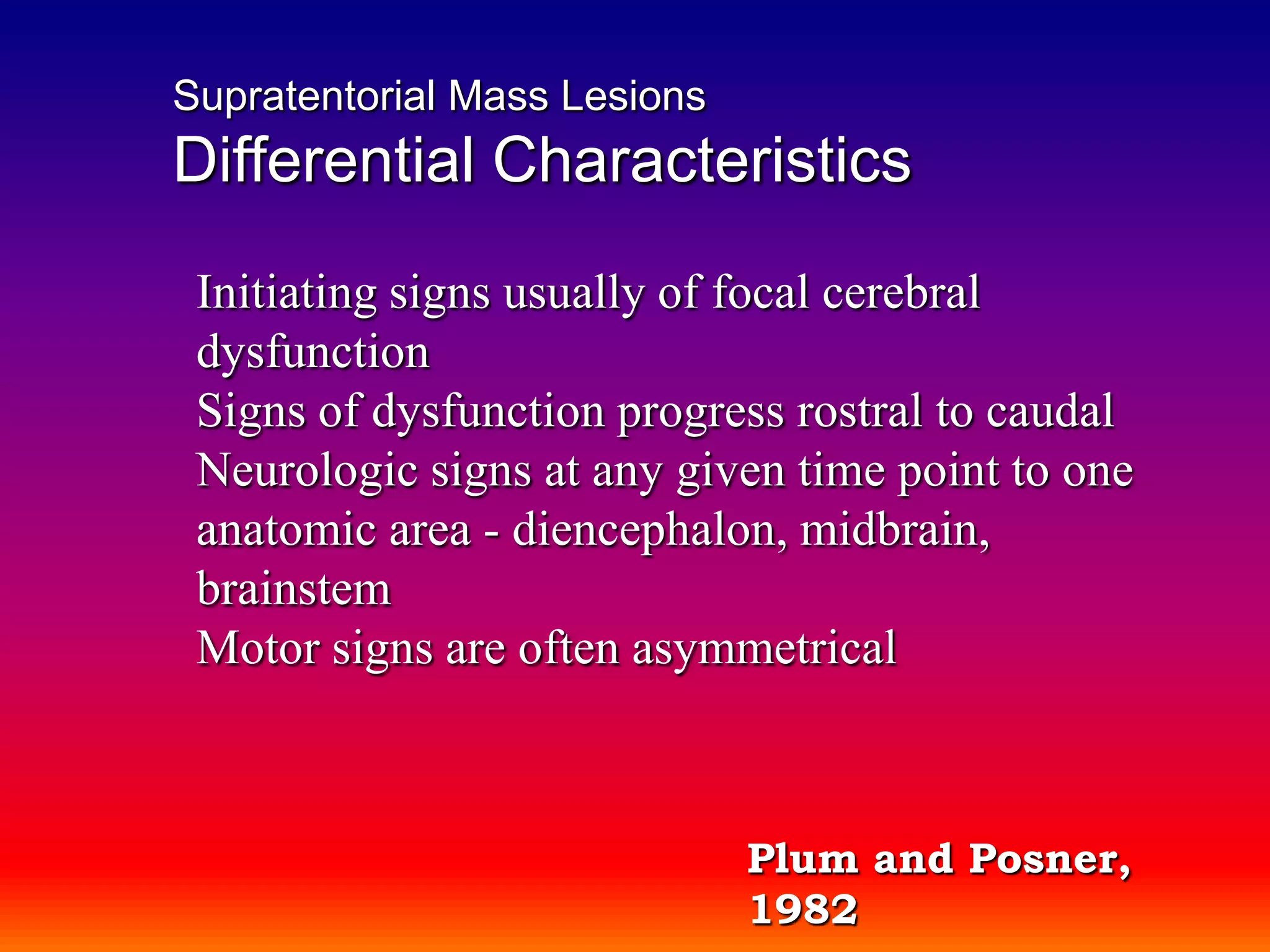 Supratentorial Mass LesionsDifferential CharacteristicsInitiating signs usually of focal cerebral dysfunctionSigns of dysfunction progress rostral to caudalNeurologic signs at any given time point to one anatomic area - diencephalon, midbrain, brainstemMotor signs are often asymmetricalPlum and Posner, 1982