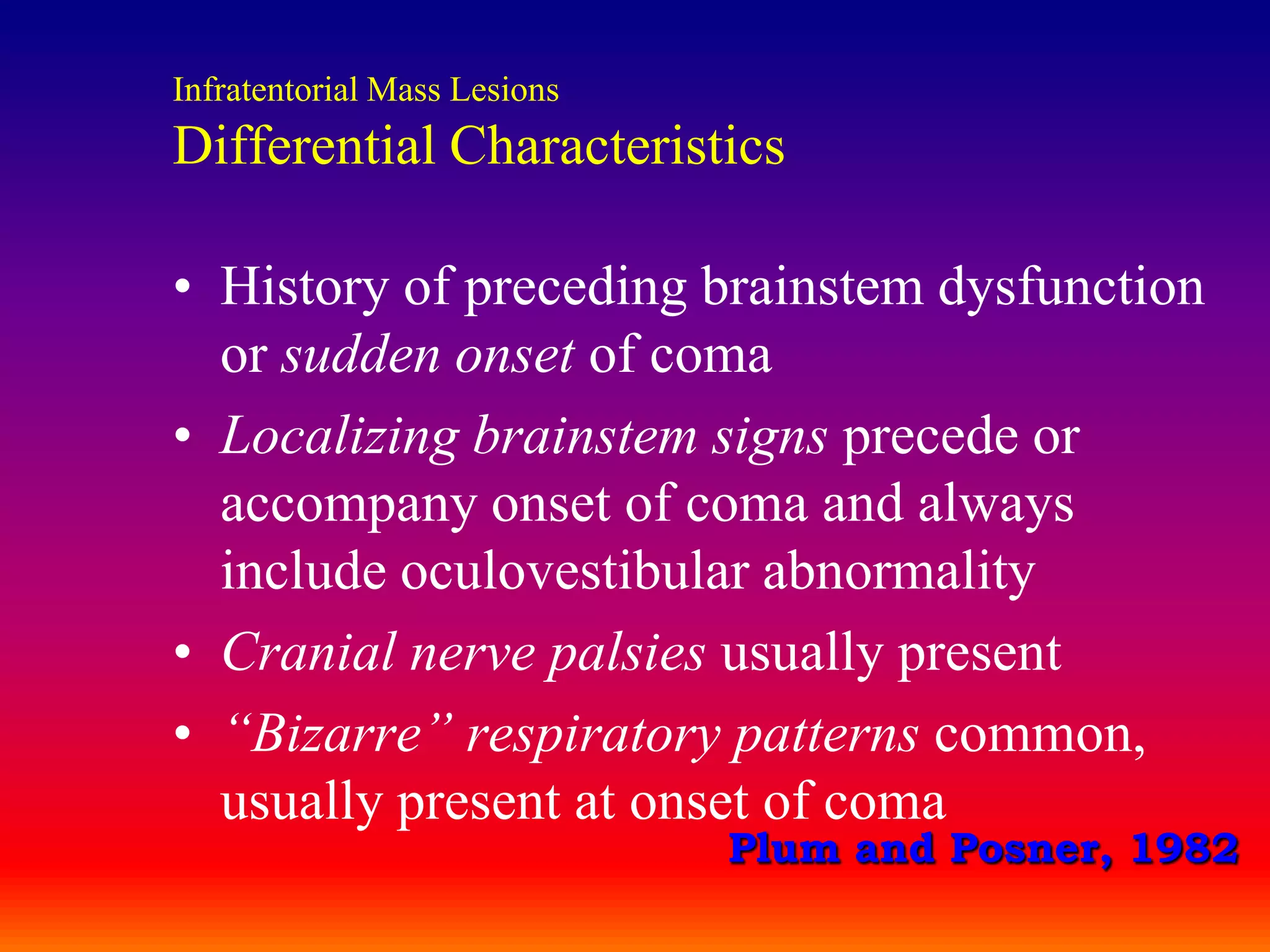 Infratentorial Mass LesionsDifferential CharacteristicsHistory of preceding brainstem dysfunction or sudden onset of comaLocalizing brainstem signs precede or accompany onset of coma and always include oculovestibular abnormalityCranial nerve palsies usually present“Bizarre” respiratory patterns common, usually present at onset of comaPlum and Posner, 1982