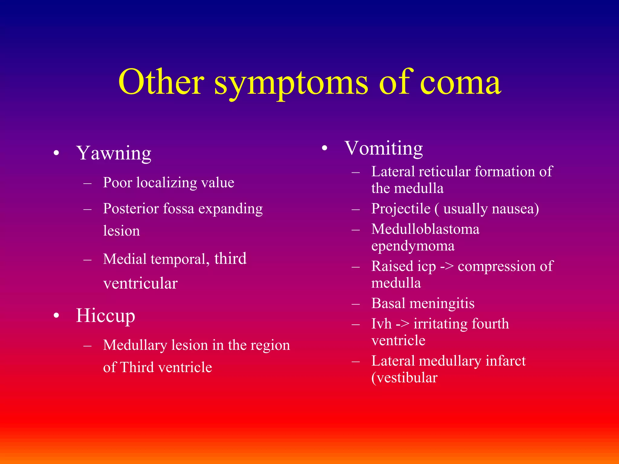 Other symptoms of comaYawningPoor localizing valuePosterior fossa expanding lesionMedial temporal, third ventricular HiccupMedullary lesion in the region of Third ventricleVomitingLateral reticular formation of the medullaProjectile ( usually nausea)Medulloblastoma ependymomaRaised icp -> compression of medullaBasal meningitisIvh -> irritating fourth ventricleLateral medullary infarct (vestibular
