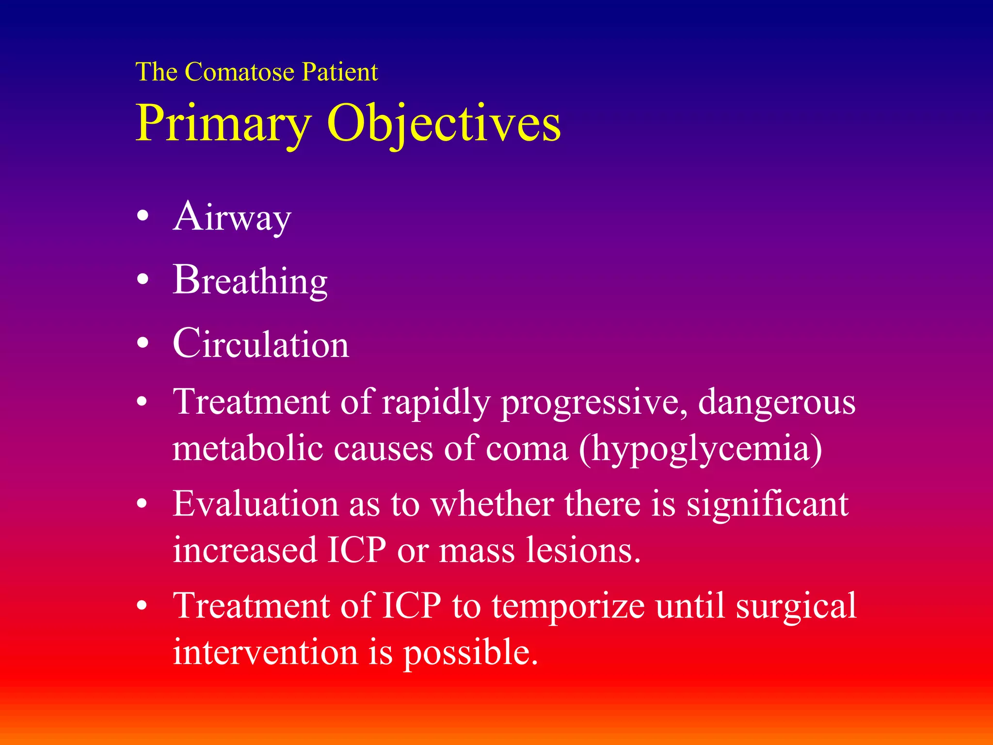 The Comatose PatientPrimary ObjectivesAirwayBreathingCirculationTreatment of rapidly progressive, dangerous metabolic causes of coma (hypoglycemia)Evaluation as to whether there is significant increased ICP or mass lesions.Treatment of ICP to temporize until surgical intervention is possible.