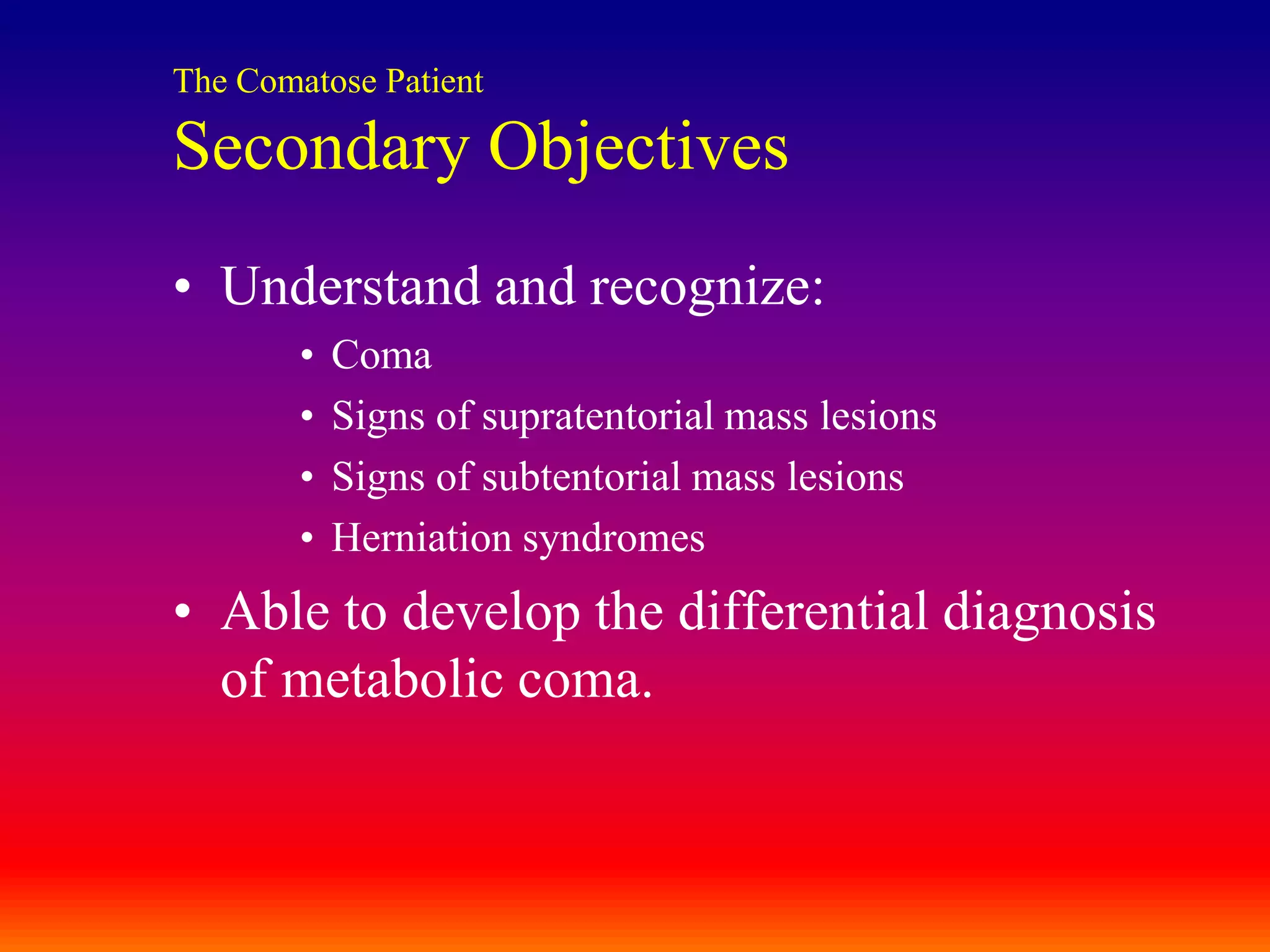 The Comatose PatientSecondary ObjectivesUnderstand and recognize:ComaSigns of supratentorial mass lesionsSigns of subtentorial mass lesionsHerniation syndromesAble to develop the differential diagnosis of metabolic coma.