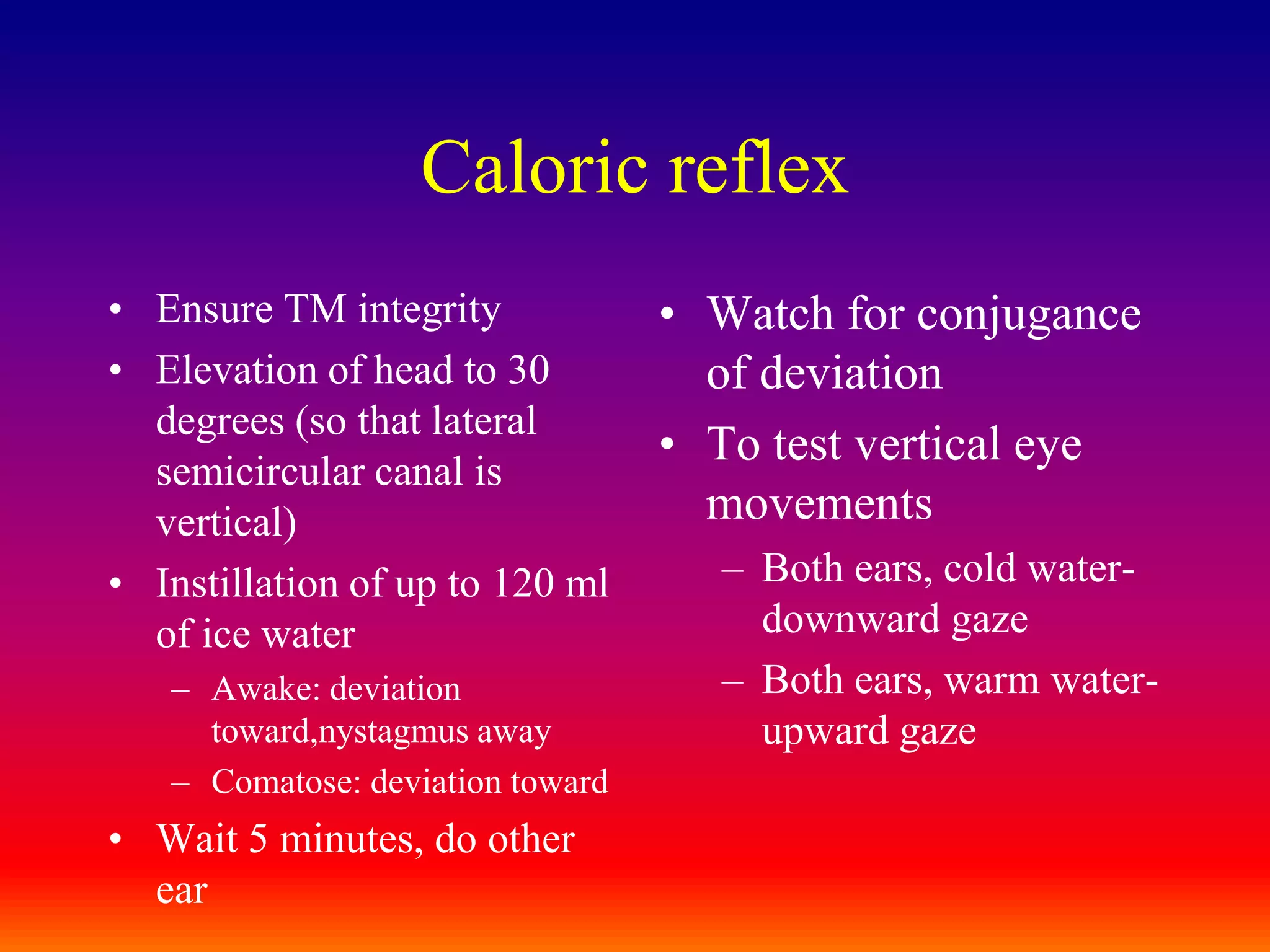 Caloric reflexEnsure TM integrityElevation of head to 30 degrees (so that lateral semicircular canal is vertical)Instillation of up to 120 ml of ice waterAwake: deviation toward,nystagmus awayComatose: deviation towardWait 5 minutes, do other earWatch for conjugance of deviationTo test vertical eye movementsBoth ears, cold water-downward gazeBoth ears, warm water-upward gaze