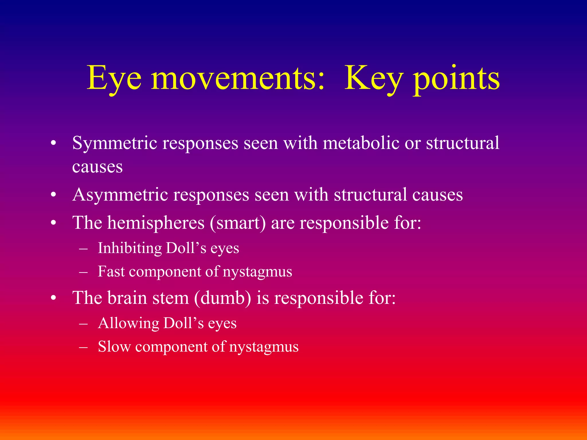Eye movements:  Key pointsSymmetric responses seen with metabolic or structural causesAsymmetric responses seen with structural causesThe hemispheres (smart) are responsible for:Inhibiting Doll’s eyesFast component of nystagmusThe brain stem (dumb) is responsible for:Allowing Doll’s eyesSlow component of nystagmus