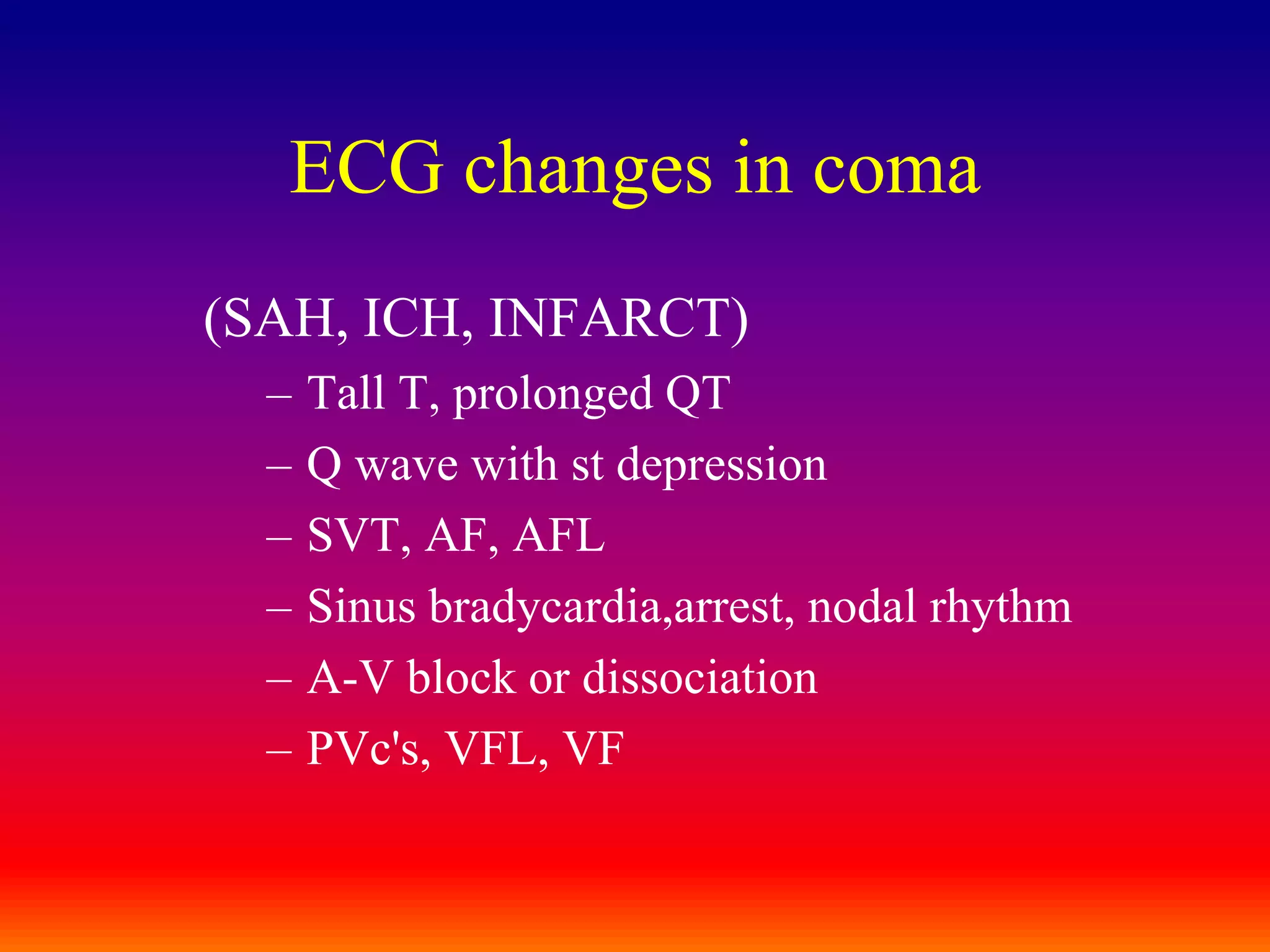 ECG changes in coma(SAH, ICH, INFARCT)Tall T, prolonged QTQ wave with st depressionSVT, AF, AFLSinus bradycardia,arrest, nodal rhythmA-V block or dissociationPVc's, VFL, VF