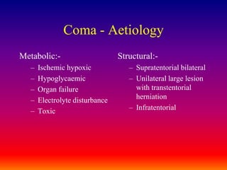 Coma - AetiologyMetabolic:-Ischemic hypoxicHypoglycaemicOrgan failureElectrolyte disturbanceToxicStructural:-Supratentorial bilateralUnilateral large lesion with transtentorial herniationInfratentorial