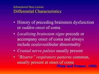 Infratentorial Mass LesionsDifferential CharacteristicsHistory of preceding brainstem dysfunction or sudden onset of comaLocalizing brainstem signs precede or accompany onset of coma and always include oculovestibular abnormalityCranial nerve palsies usually present“Bizarre” respiratory patterns common, usually present at onset of comaPlum and Posner, 1982