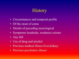 HistoryCircumstances and temporal profileOf the onset of comaDetails of preceding neurologicalSymptoms headache, weakness seizureAny fallUse of drug and alcoholPrevious medical illness liver,kidneyPrevious psychiatric illness
