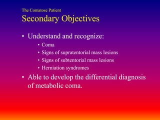 The Comatose PatientSecondary ObjectivesUnderstand and recognize:ComaSigns of supratentorial mass lesionsSigns of subtentorial mass lesionsHerniation syndromesAble to develop the differential diagnosis of metabolic coma.