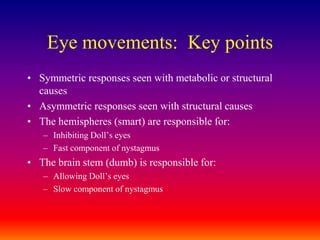 Eye movements:  Key pointsSymmetric responses seen with metabolic or structural causesAsymmetric responses seen with structural causesThe hemispheres (smart) are responsible for:Inhibiting Doll’s eyesFast component of nystagmusThe brain stem (dumb) is responsible for:Allowing Doll’s eyesSlow component of nystagmus