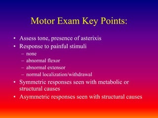 Motor Exam Key Points:Assess tone, presence of asterixisResponse to painful stimulinoneabnormal flexorabnormal extensornormal localization/withdrawalSymmetric responses seen with metabolic or structural causesAsymmetric responses seen with structural causes