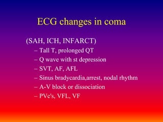 ECG changes in coma(SAH, ICH, INFARCT)Tall T, prolonged QTQ wave with st depressionSVT, AF, AFLSinus bradycardia,arrest, nodal rhythmA-V block or dissociationPVc's, VFL, VF