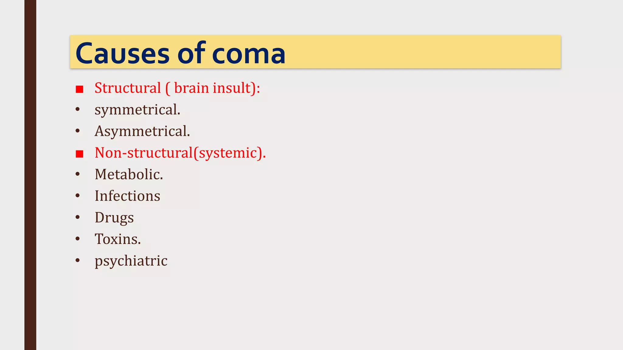 ■ Structural ( brain insult):
• symmetrical.
• Asymmetrical.
■ Non-structural(systemic).
• Metabolic.
• Infections
• Drugs
• Toxins.
• psychiatric
Causes of coma
 