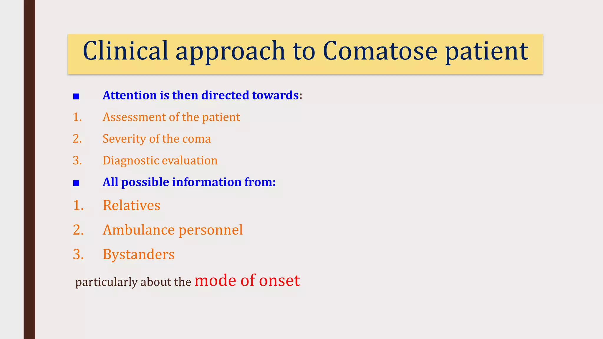 ■ Attention is then directed towards:
1. Assessment of the patient
2. Severity of the coma
3. Diagnostic evaluation
■ All possible information from:
1. Relatives
2. Ambulance personnel
3. Bystanders
particularly about the mode of onset
Clinical approach to Comatose patient
 