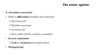  Adventitious movements
• Helps to differentiate metabolic from structural
 Myoclonic jerk
 Rhythmic myoclonus
 Cerebellar fits
 More subtle twitches, random or sustained
• Sensory examination
 Look for asymmetry for painful stimuli
• Meningeal sign
The motor system
 