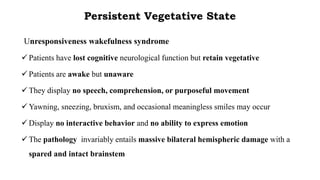 Persistent Vegetative State
Unresponsiveness wakefulness syndrome
 Patients have lost cognitive neurological function but retain vegetative
 Patients are awake but unaware
 They display no speech, comprehension, or purposeful movement
 Yawning, sneezing, bruxism, and occasional meaningless smiles may occur
 Display no interactive behavior and no ability to express emotion
 The pathology invariably entails massive bilateral hemispheric damage with a
spared and intact brainstem
 