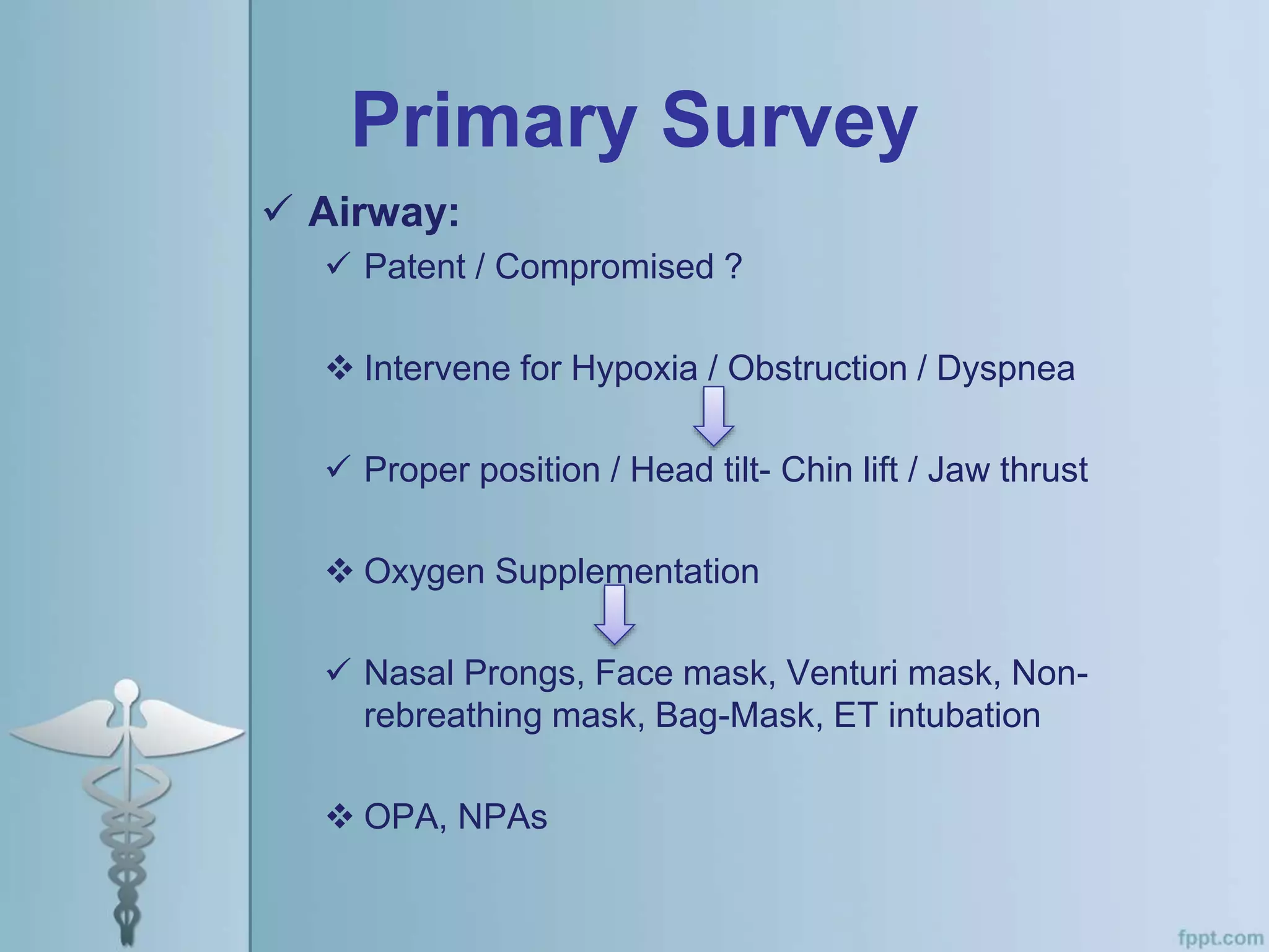 Primary Survey
 Airway:
 Patent / Compromised ?
 Intervene for Hypoxia / Obstruction / Dyspnea
 Proper position / Head tilt- Chin lift / Jaw thrust
 Oxygen Supplementation
 Nasal Prongs, Face mask, Venturi mask, Non-
rebreathing mask, Bag-Mask, ET intubation
 OPA, NPAs
 
