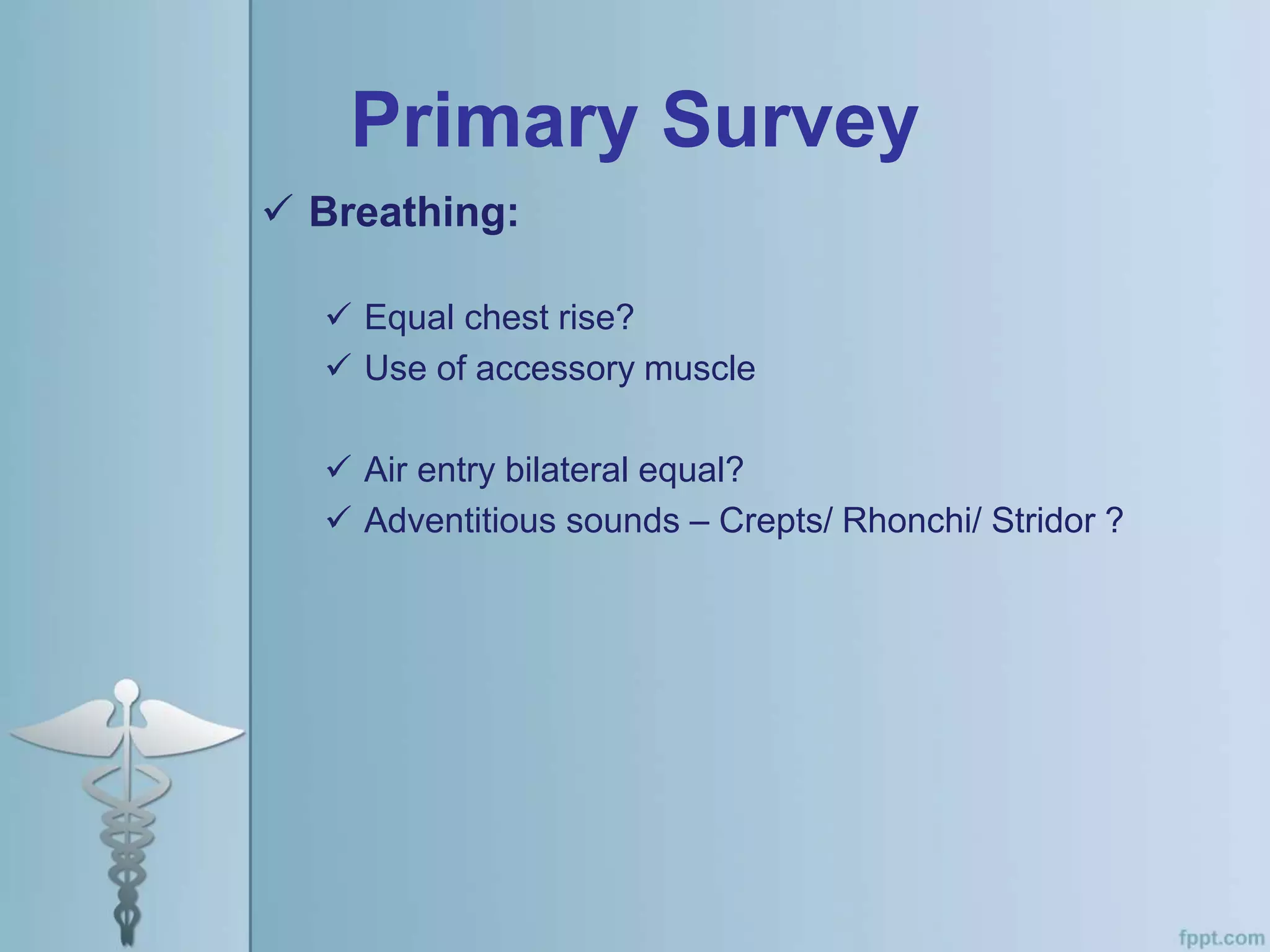 Primary Survey
 Breathing:
 Equal chest rise?
 Use of accessory muscle
 Air entry bilateral equal?
 Adventitious sounds – Crepts/ Rhonchi/ Stridor ?
 
